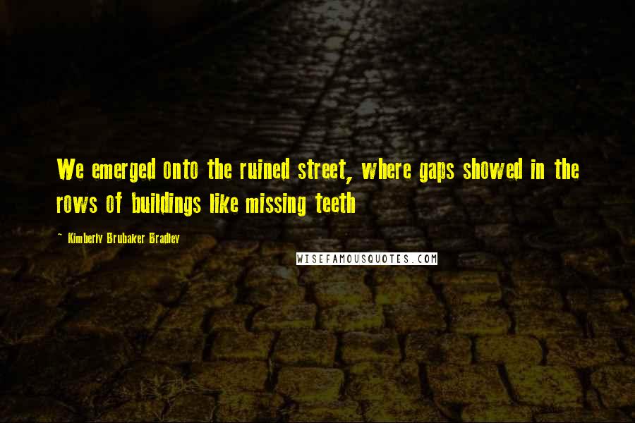 Kimberly Brubaker Bradley Quotes: We emerged onto the ruined street, where gaps showed in the rows of buildings like missing teeth