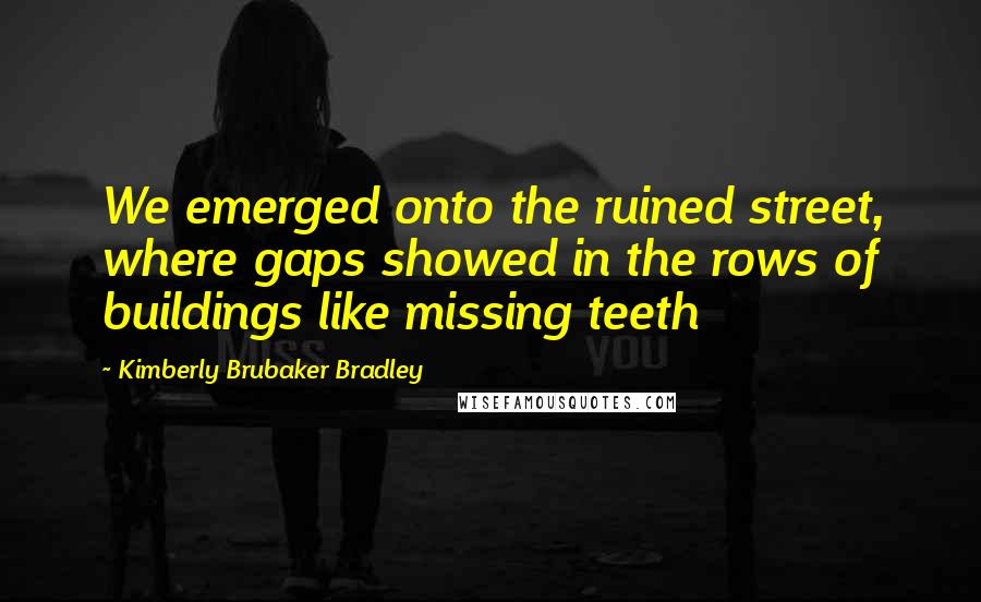 Kimberly Brubaker Bradley Quotes: We emerged onto the ruined street, where gaps showed in the rows of buildings like missing teeth