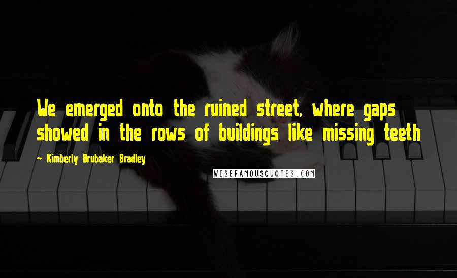 Kimberly Brubaker Bradley Quotes: We emerged onto the ruined street, where gaps showed in the rows of buildings like missing teeth