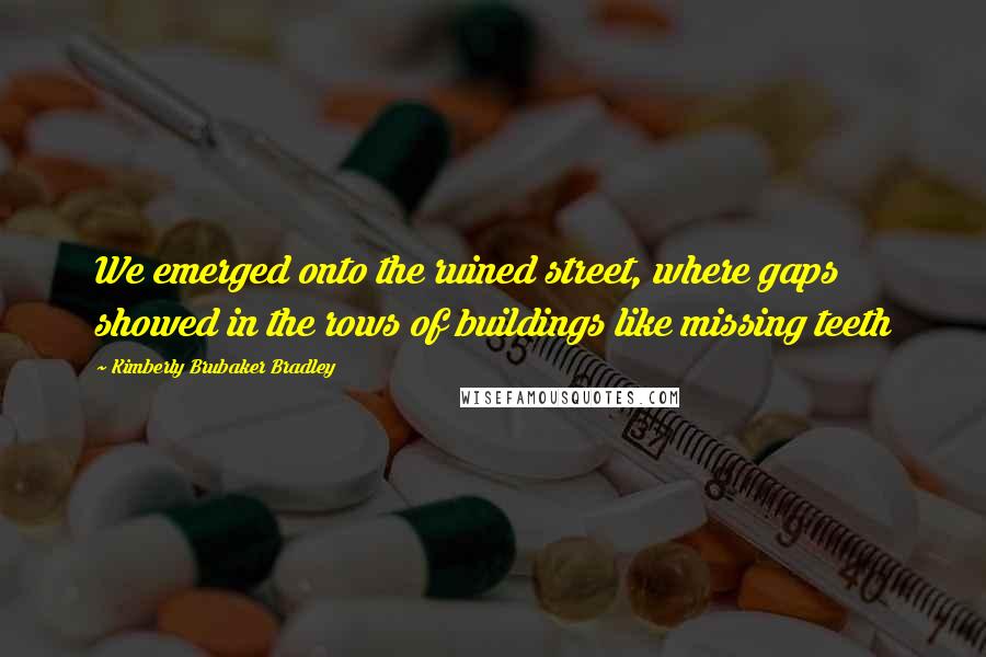 Kimberly Brubaker Bradley Quotes: We emerged onto the ruined street, where gaps showed in the rows of buildings like missing teeth