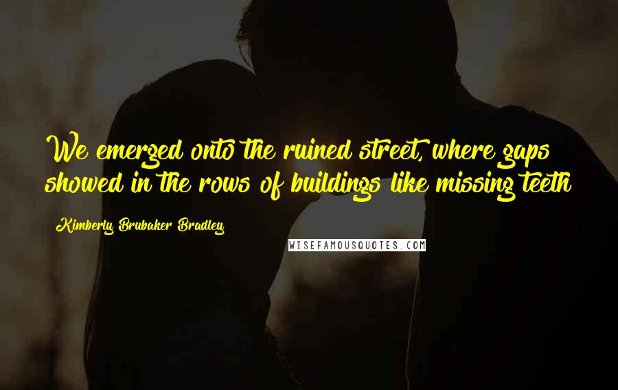 Kimberly Brubaker Bradley Quotes: We emerged onto the ruined street, where gaps showed in the rows of buildings like missing teeth