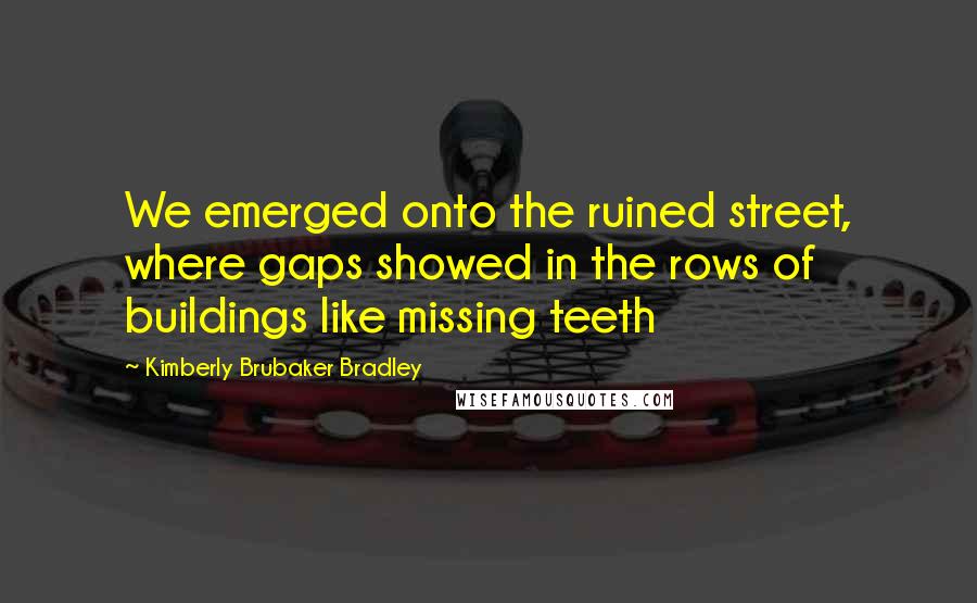 Kimberly Brubaker Bradley Quotes: We emerged onto the ruined street, where gaps showed in the rows of buildings like missing teeth