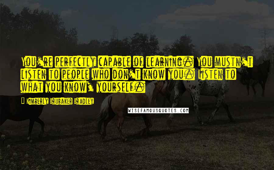 Kimberly Brubaker Bradley Quotes: You're perfectly capable of learning. You mustn't listen to people who don't know you. Listen to what you know, yourself.