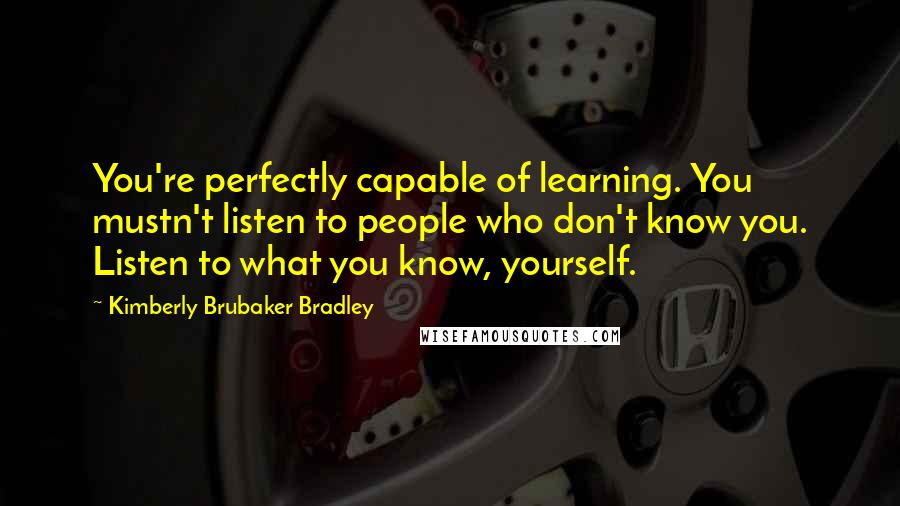 Kimberly Brubaker Bradley Quotes: You're perfectly capable of learning. You mustn't listen to people who don't know you. Listen to what you know, yourself.