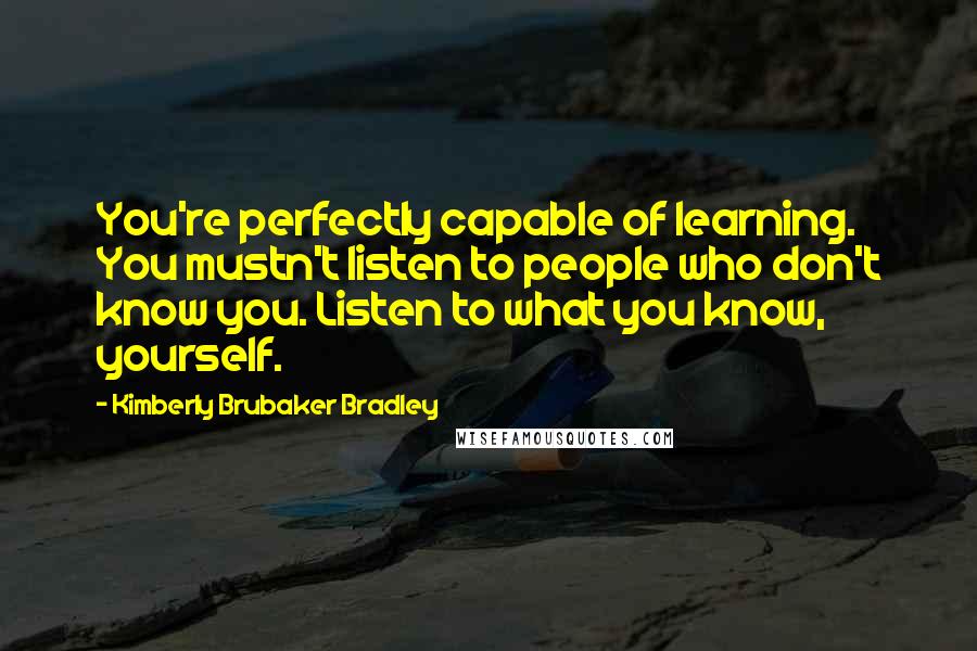 Kimberly Brubaker Bradley Quotes: You're perfectly capable of learning. You mustn't listen to people who don't know you. Listen to what you know, yourself.