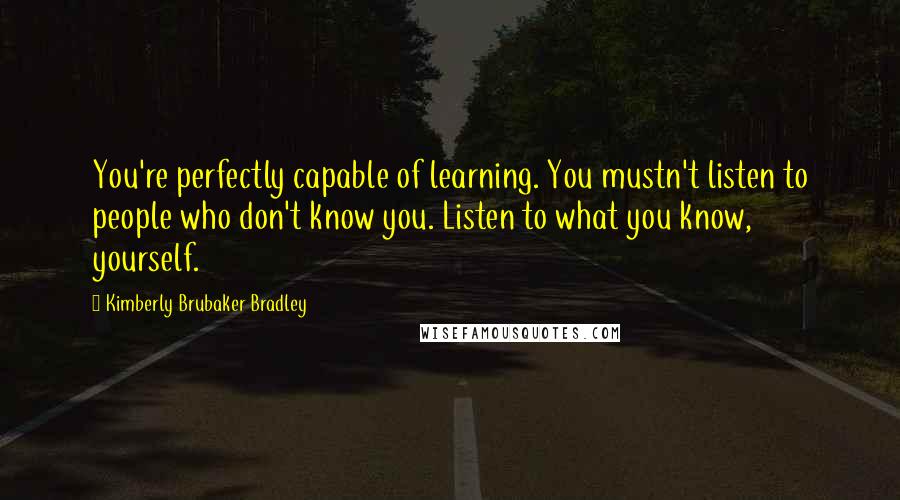 Kimberly Brubaker Bradley Quotes: You're perfectly capable of learning. You mustn't listen to people who don't know you. Listen to what you know, yourself.