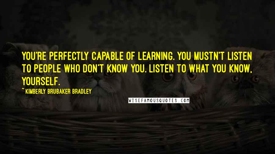 Kimberly Brubaker Bradley Quotes: You're perfectly capable of learning. You mustn't listen to people who don't know you. Listen to what you know, yourself.