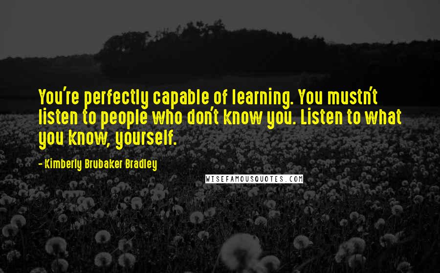 Kimberly Brubaker Bradley Quotes: You're perfectly capable of learning. You mustn't listen to people who don't know you. Listen to what you know, yourself.