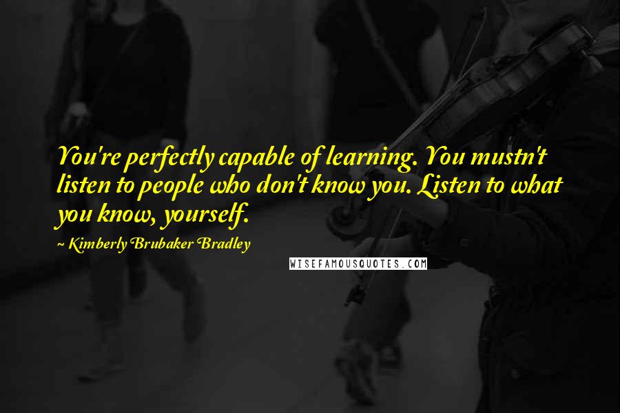 Kimberly Brubaker Bradley Quotes: You're perfectly capable of learning. You mustn't listen to people who don't know you. Listen to what you know, yourself.