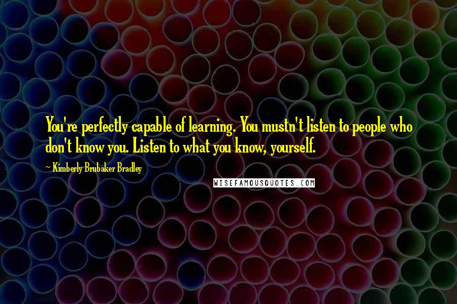 Kimberly Brubaker Bradley Quotes: You're perfectly capable of learning. You mustn't listen to people who don't know you. Listen to what you know, yourself.