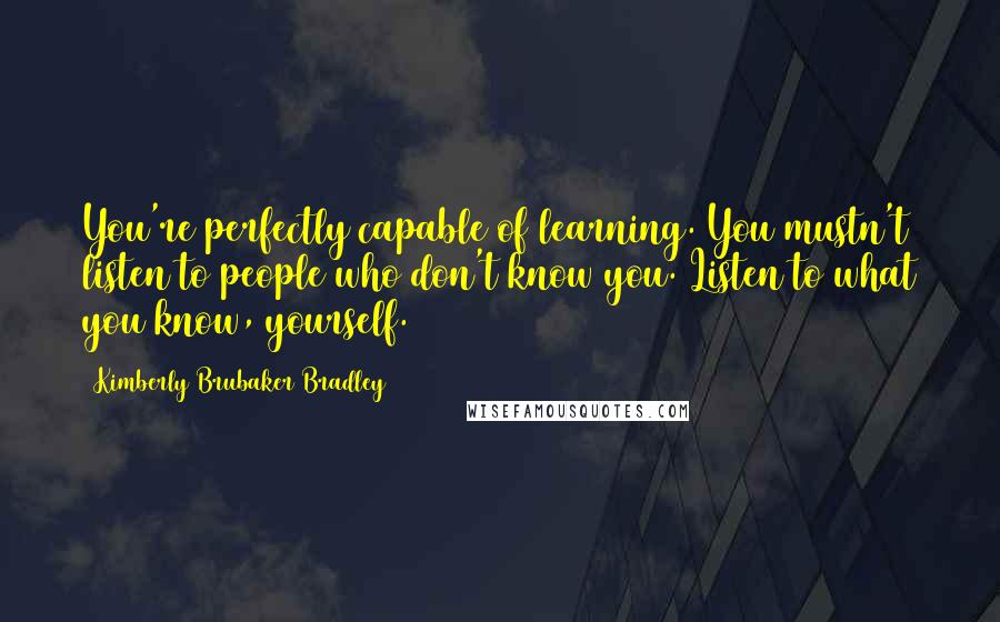 Kimberly Brubaker Bradley Quotes: You're perfectly capable of learning. You mustn't listen to people who don't know you. Listen to what you know, yourself.