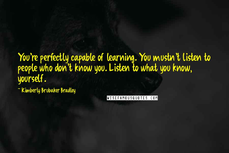 Kimberly Brubaker Bradley Quotes: You're perfectly capable of learning. You mustn't listen to people who don't know you. Listen to what you know, yourself.