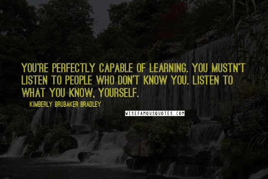 Kimberly Brubaker Bradley Quotes: You're perfectly capable of learning. You mustn't listen to people who don't know you. Listen to what you know, yourself.