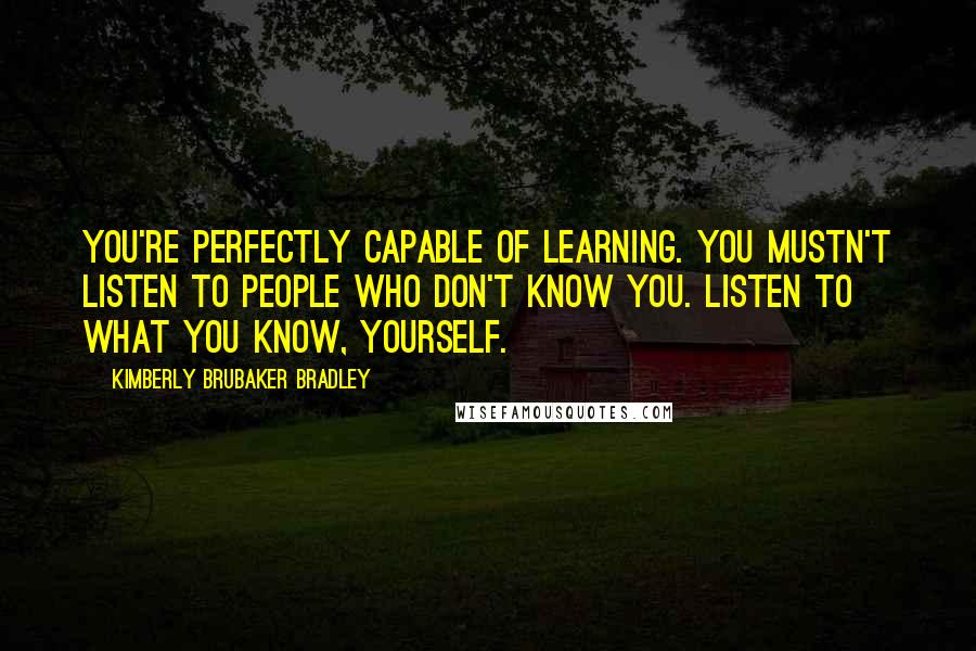 Kimberly Brubaker Bradley Quotes: You're perfectly capable of learning. You mustn't listen to people who don't know you. Listen to what you know, yourself.