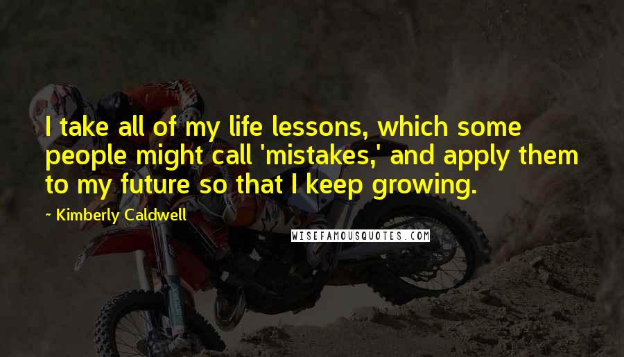 Kimberly Caldwell Quotes: I take all of my life lessons, which some people might call 'mistakes,' and apply them to my future so that I keep growing.