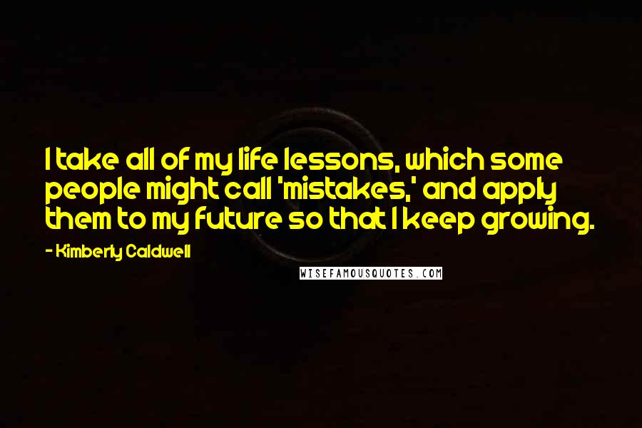 Kimberly Caldwell Quotes: I take all of my life lessons, which some people might call 'mistakes,' and apply them to my future so that I keep growing.