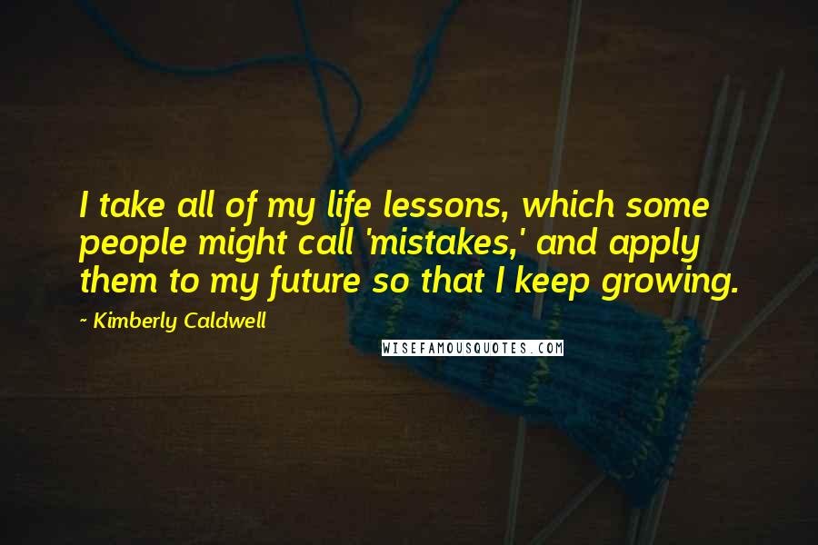 Kimberly Caldwell Quotes: I take all of my life lessons, which some people might call 'mistakes,' and apply them to my future so that I keep growing.