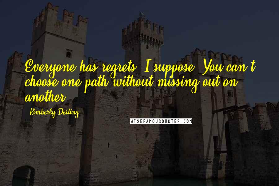 Kimberly Derting Quotes: Everyone has regrets, I suppose. You can't choose one path without missing out on another,