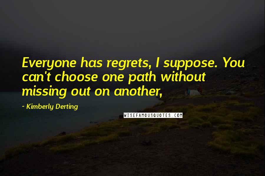 Kimberly Derting Quotes: Everyone has regrets, I suppose. You can't choose one path without missing out on another,