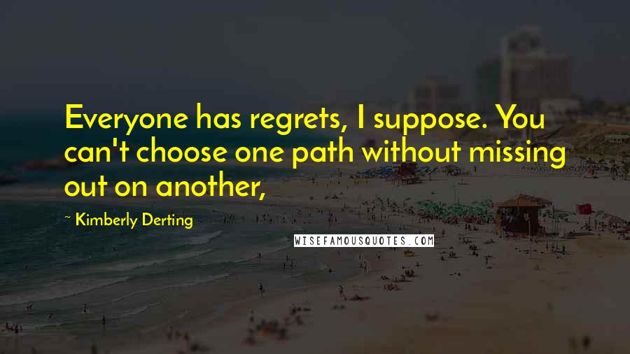 Kimberly Derting Quotes: Everyone has regrets, I suppose. You can't choose one path without missing out on another,