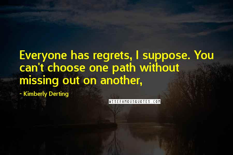 Kimberly Derting Quotes: Everyone has regrets, I suppose. You can't choose one path without missing out on another,