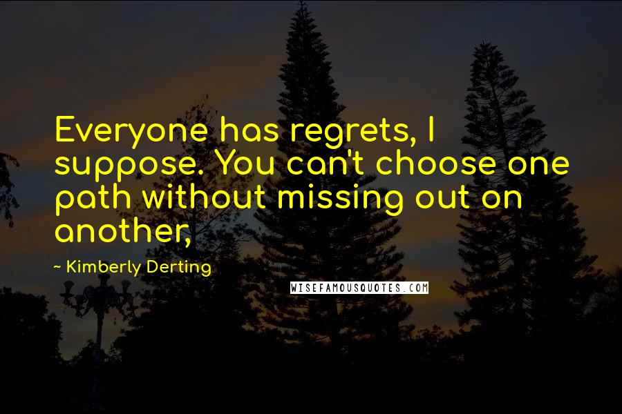 Kimberly Derting Quotes: Everyone has regrets, I suppose. You can't choose one path without missing out on another,