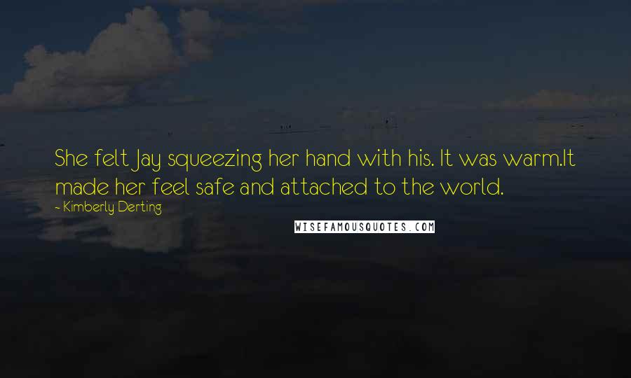 Kimberly Derting Quotes: She felt Jay squeezing her hand with his. It was warm.It made her feel safe and attached to the world.