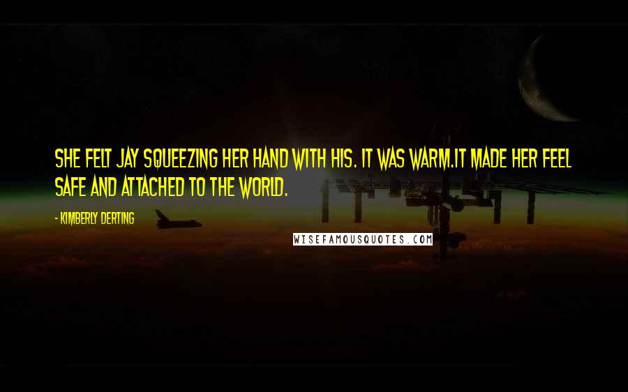 Kimberly Derting Quotes: She felt Jay squeezing her hand with his. It was warm.It made her feel safe and attached to the world.