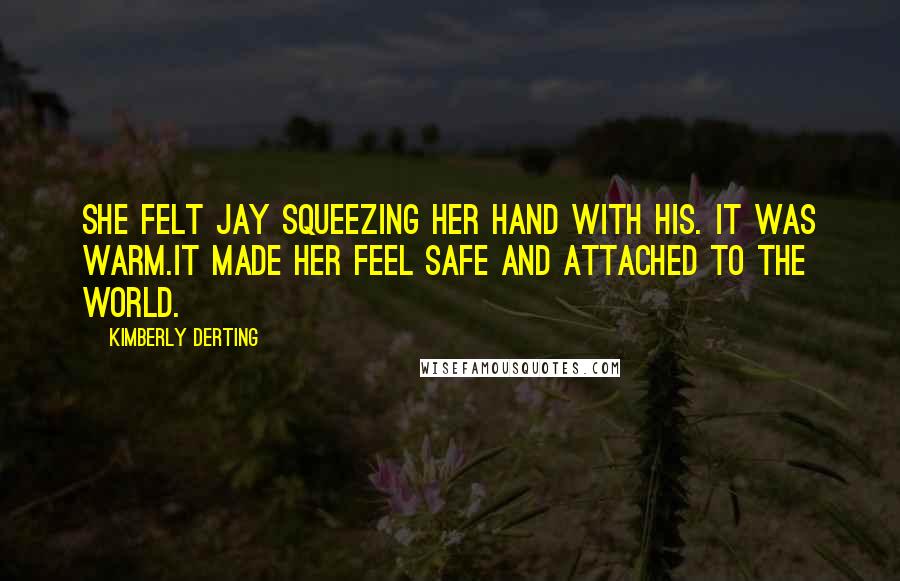 Kimberly Derting Quotes: She felt Jay squeezing her hand with his. It was warm.It made her feel safe and attached to the world.