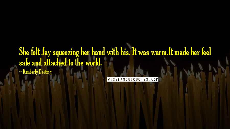 Kimberly Derting Quotes: She felt Jay squeezing her hand with his. It was warm.It made her feel safe and attached to the world.