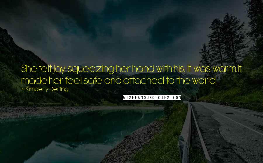 Kimberly Derting Quotes: She felt Jay squeezing her hand with his. It was warm.It made her feel safe and attached to the world.