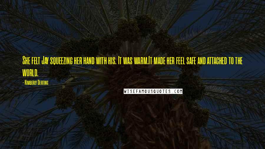 Kimberly Derting Quotes: She felt Jay squeezing her hand with his. It was warm.It made her feel safe and attached to the world.