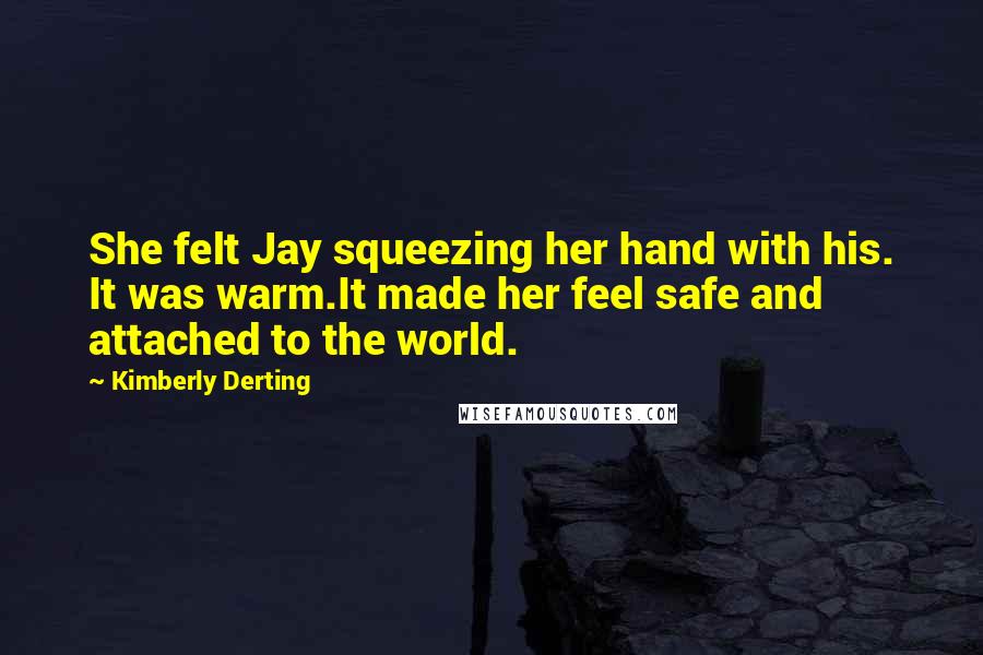 Kimberly Derting Quotes: She felt Jay squeezing her hand with his. It was warm.It made her feel safe and attached to the world.