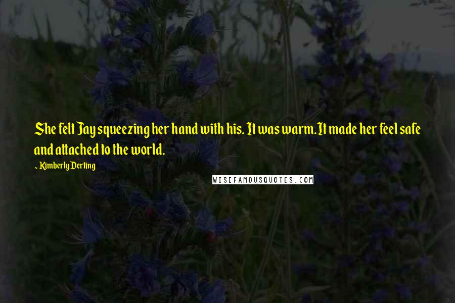 Kimberly Derting Quotes: She felt Jay squeezing her hand with his. It was warm.It made her feel safe and attached to the world.