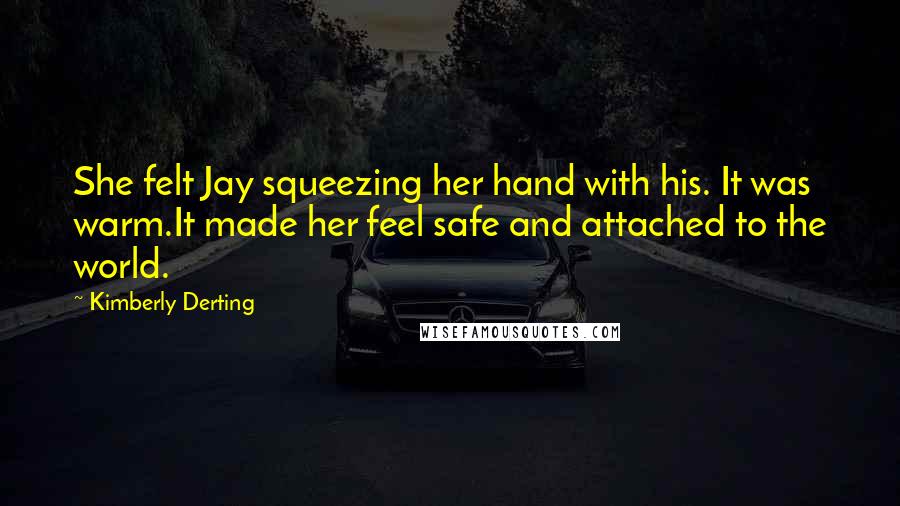 Kimberly Derting Quotes: She felt Jay squeezing her hand with his. It was warm.It made her feel safe and attached to the world.