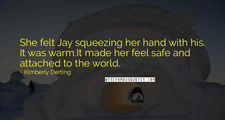 Kimberly Derting Quotes: She felt Jay squeezing her hand with his. It was warm.It made her feel safe and attached to the world.