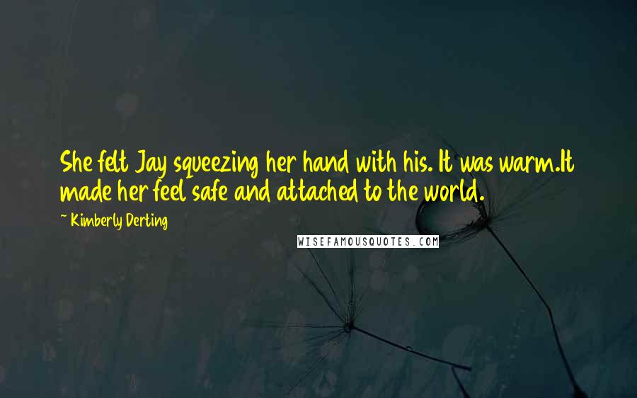 Kimberly Derting Quotes: She felt Jay squeezing her hand with his. It was warm.It made her feel safe and attached to the world.