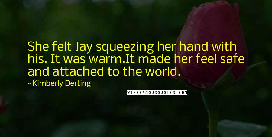 Kimberly Derting Quotes: She felt Jay squeezing her hand with his. It was warm.It made her feel safe and attached to the world.