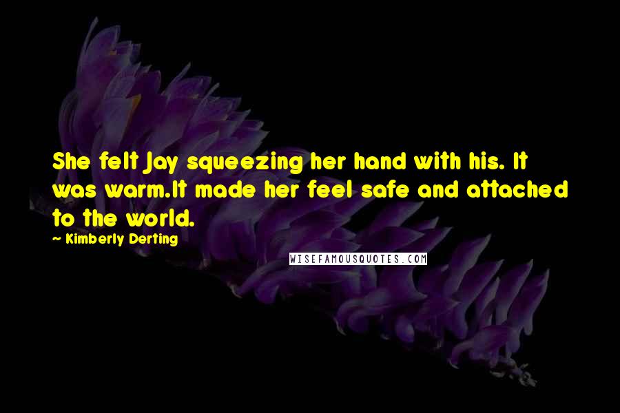 Kimberly Derting Quotes: She felt Jay squeezing her hand with his. It was warm.It made her feel safe and attached to the world.