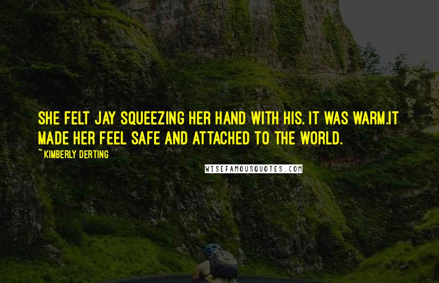 Kimberly Derting Quotes: She felt Jay squeezing her hand with his. It was warm.It made her feel safe and attached to the world.