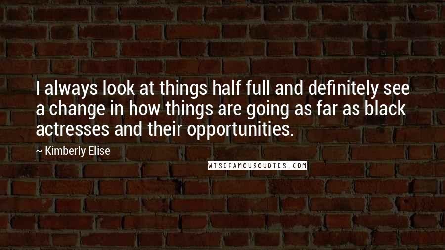 Kimberly Elise Quotes: I always look at things half full and definitely see a change in how things are going as far as black actresses and their opportunities.