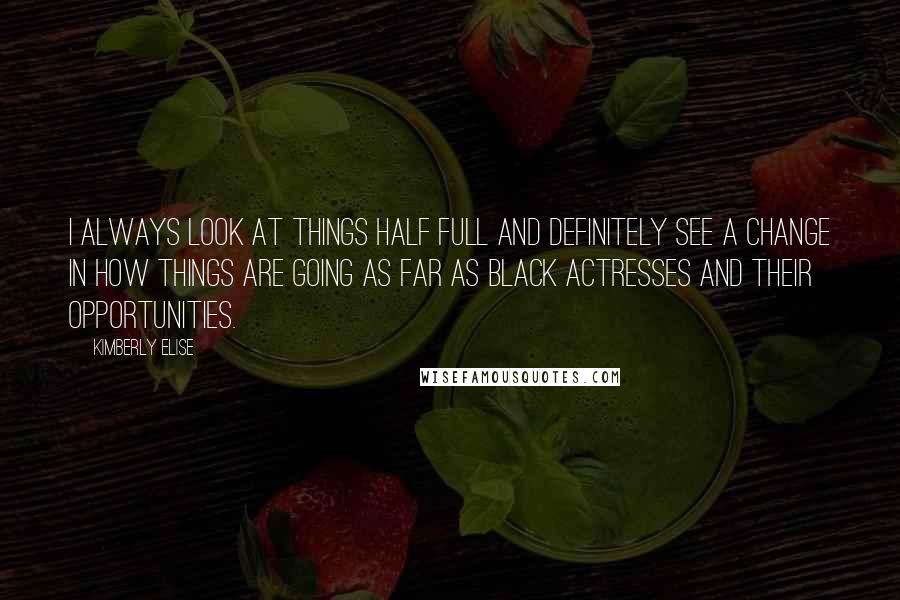 Kimberly Elise Quotes: I always look at things half full and definitely see a change in how things are going as far as black actresses and their opportunities.