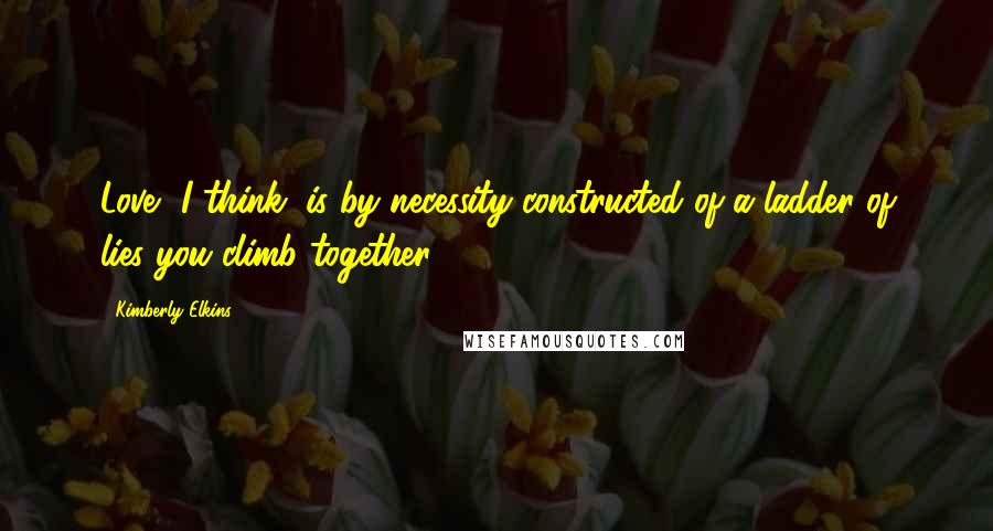 Kimberly Elkins Quotes: Love, I think, is by necessity constructed of a ladder of lies you climb together.