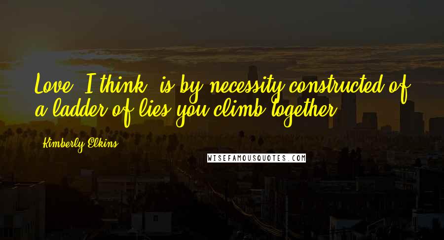 Kimberly Elkins Quotes: Love, I think, is by necessity constructed of a ladder of lies you climb together.