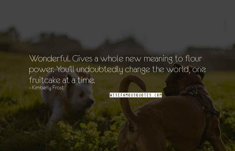 Kimberly Frost Quotes: Wonderful. Gives a whole new meaning to flour power. You'll undoubtedly change the world, one fruitcake at a time.