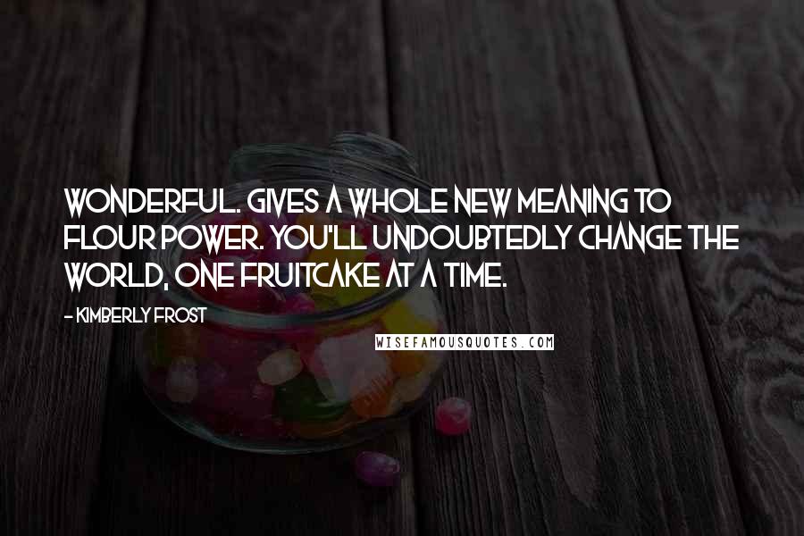 Kimberly Frost Quotes: Wonderful. Gives a whole new meaning to flour power. You'll undoubtedly change the world, one fruitcake at a time.