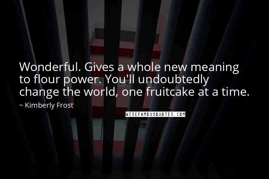 Kimberly Frost Quotes: Wonderful. Gives a whole new meaning to flour power. You'll undoubtedly change the world, one fruitcake at a time.