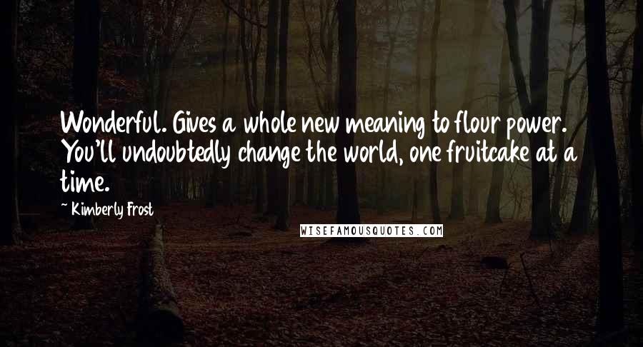 Kimberly Frost Quotes: Wonderful. Gives a whole new meaning to flour power. You'll undoubtedly change the world, one fruitcake at a time.