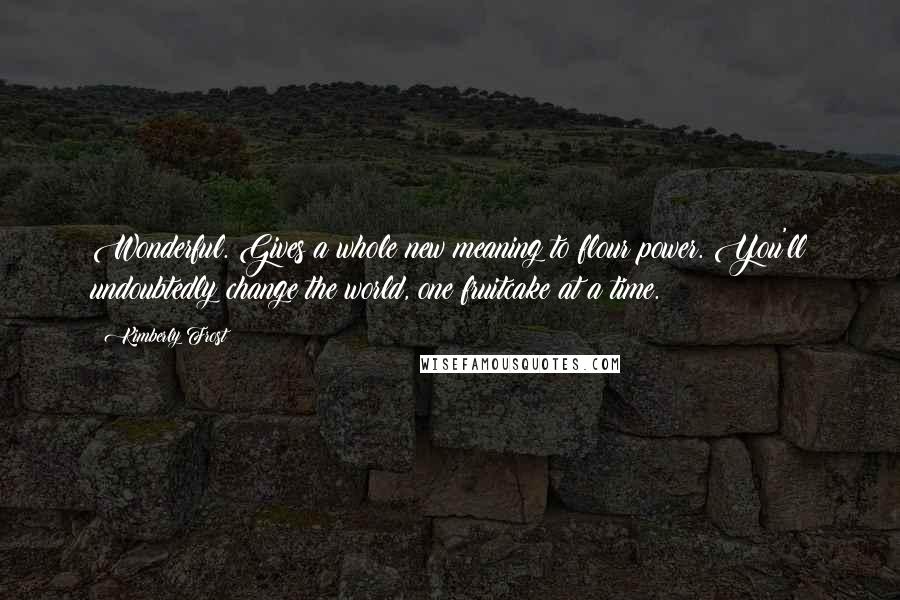 Kimberly Frost Quotes: Wonderful. Gives a whole new meaning to flour power. You'll undoubtedly change the world, one fruitcake at a time.