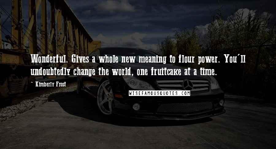 Kimberly Frost Quotes: Wonderful. Gives a whole new meaning to flour power. You'll undoubtedly change the world, one fruitcake at a time.